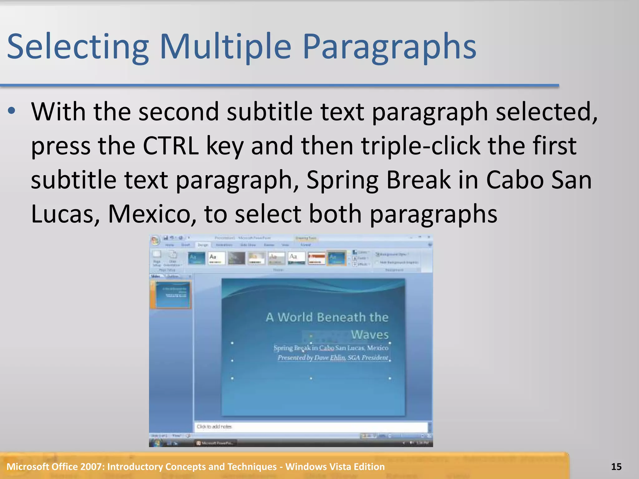 Selecting Multiple ParagraphsWith the second subtitle text paragraph selected, press the CTRL key and then triple-click the first subtitle text paragraph, Spring Break in Cabo San Lucas, Mexico, to select both paragraphsMicrosoft Office 2007: Introductory Concepts and Techniques - Windows Vista Edition15