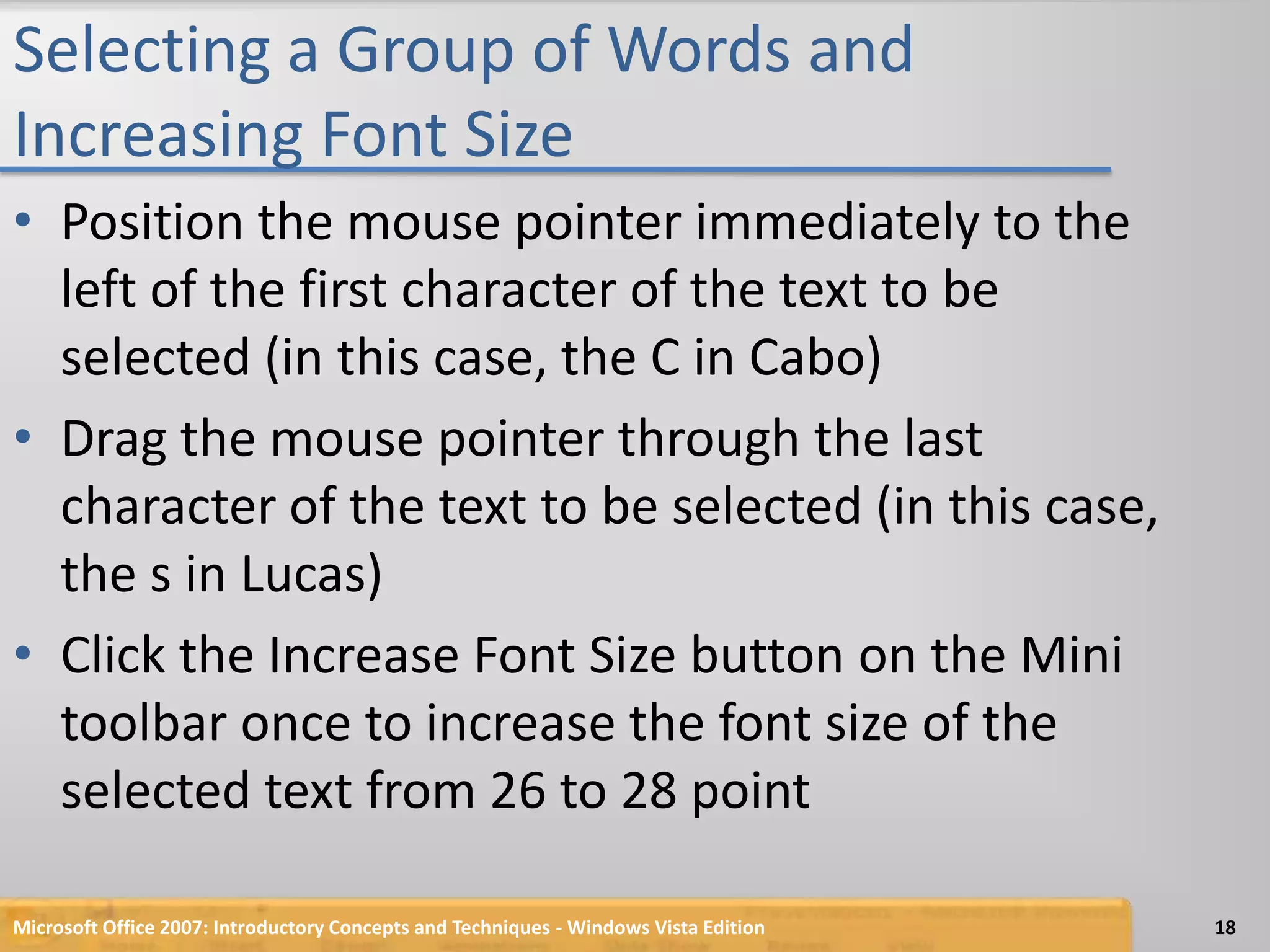 Selecting a Group of Words and Increasing Font SizePosition the mouse pointer immediately to the left of the first character of the text to be selected (in this case, the C in Cabo)Drag the mouse pointer through the last character of the text to be selected (in this case, the s in Lucas)Click the Increase Font Size button on the Mini toolbar once to increase the font size of the selected text from 26 to 28 pointMicrosoft Office 2007: Introductory Concepts and Techniques - Windows Vista Edition18