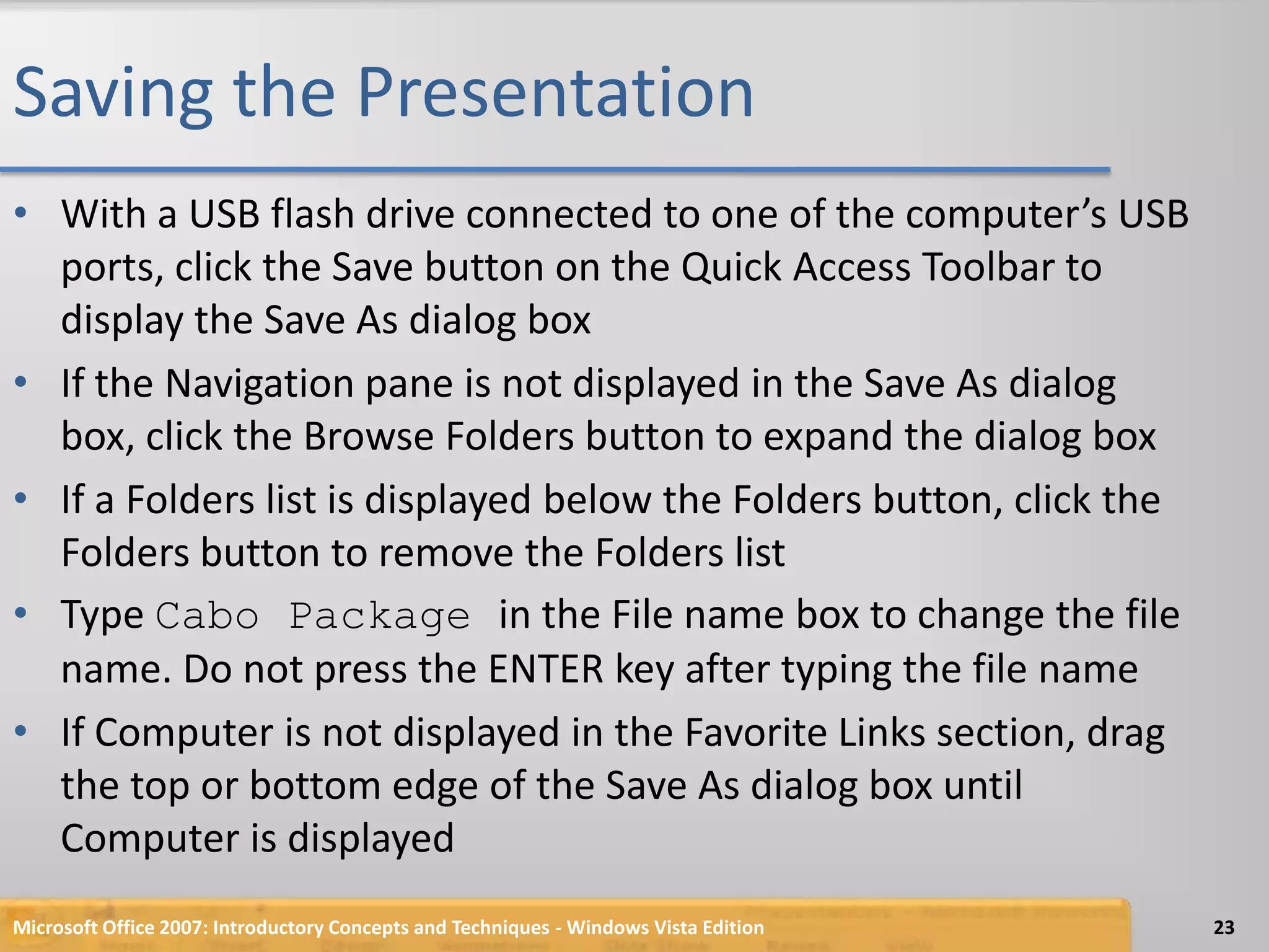 Saving the PresentationWith a USB flash drive connected to one of the computer’s USB ports, click the Save button on the Quick Access Toolbar to display the Save As dialog boxIf the Navigation pane is not displayed in the Save As dialog box, click the Browse Folders button to expand the dialog boxIf a Folders list is displayed below the Folders button, click the Folders button to remove the Folders listType Cabo Package in the File name box to change the file name. Do not press the ENTER key after typing the file nameIf Computer is not displayed in the Favorite Links section, drag the top or bottom edge of the Save As dialog box until Computer is displayedMicrosoft Office 2007: Introductory Concepts and Techniques - Windows Vista Edition23