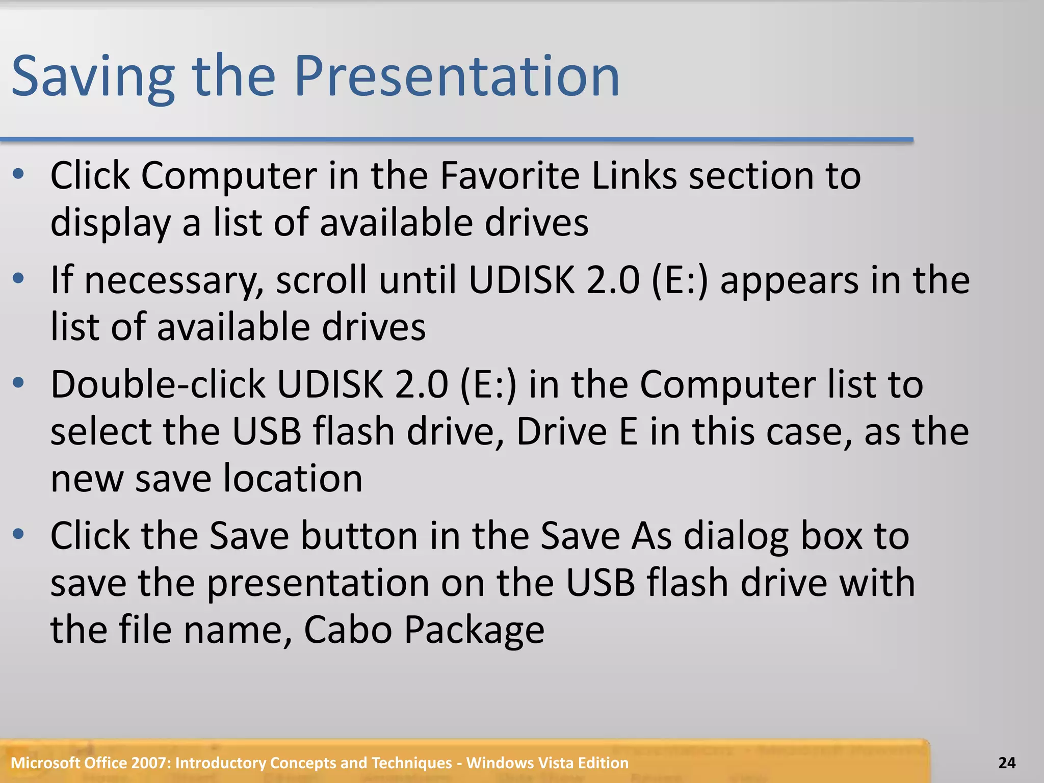 Saving the PresentationClick Computer in the Favorite Links section to display a list of available drivesIf necessary, scroll until UDISK 2.0 (E:) appears in the list of available drivesDouble-click UDISK 2.0 (E:) in the Computer list to select the USB flash drive, Drive E in this case, as the new save locationClick the Save button in the Save As dialog box to save the presentation on the USB flash drive with the file name, Cabo PackageMicrosoft Office 2007: Introductory Concepts and Techniques - Windows Vista Edition24