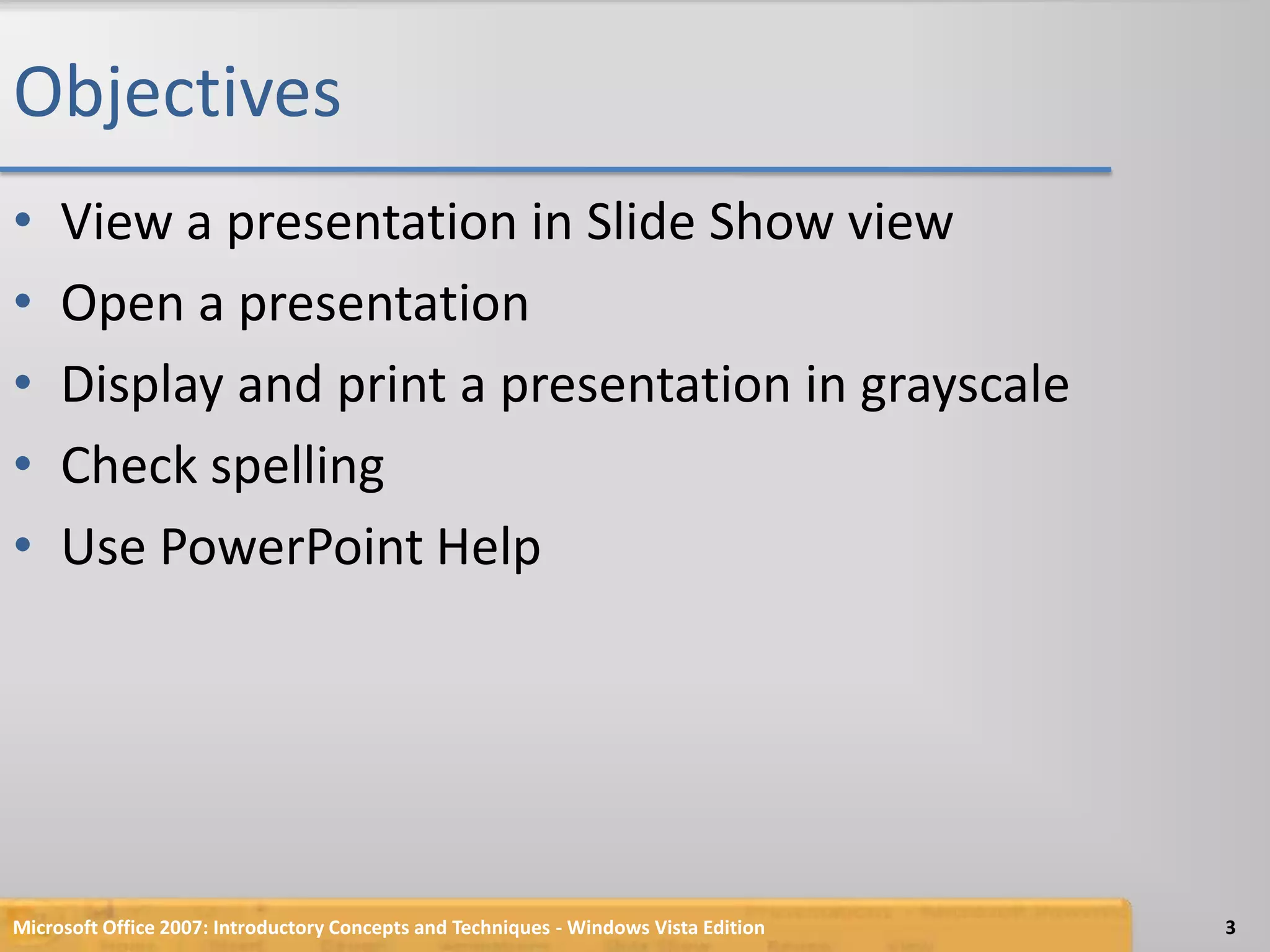 ObjectivesView a presentation in Slide Show viewOpen a presentationDisplay and print a presentation in grayscaleCheck spellingUse PowerPoint Help3Microsoft Office 2007: Introductory Concepts and Techniques - Windows Vista Edition