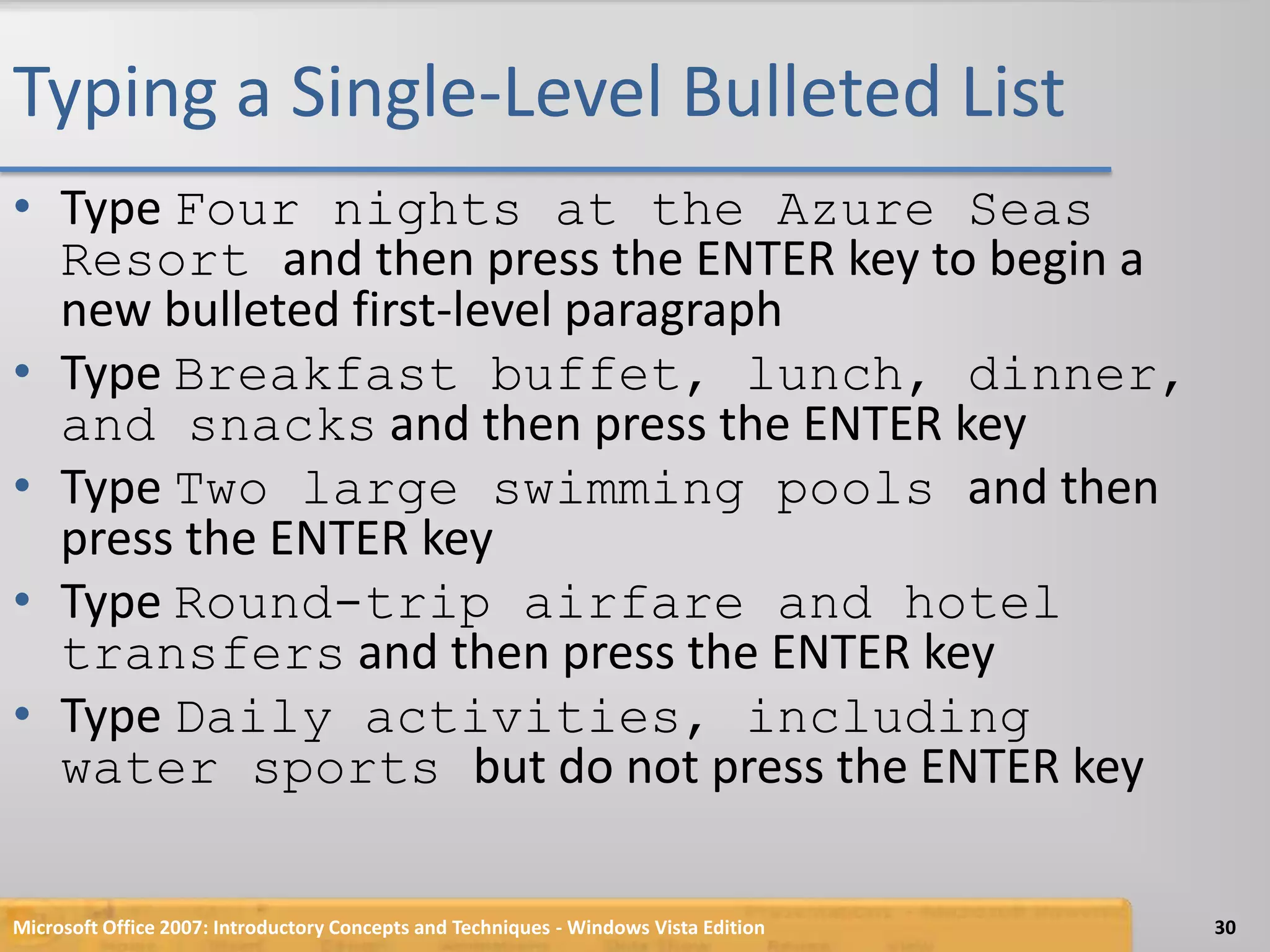 Typing a Single-Level Bulleted ListType Four nights at the Azure Seas Resort and then press the ENTER key to begin a new bulleted first-level paragraphType Breakfast buffet, lunch, dinner, and snacks and then press the ENTER keyType Two large swimming pools and then press the ENTER keyType Round-trip airfare and hotel transfers and then press the ENTER keyType Daily activities, including water sports but do not press the ENTER keyMicrosoft Office 2007: Introductory Concepts and Techniques - Windows Vista Edition30