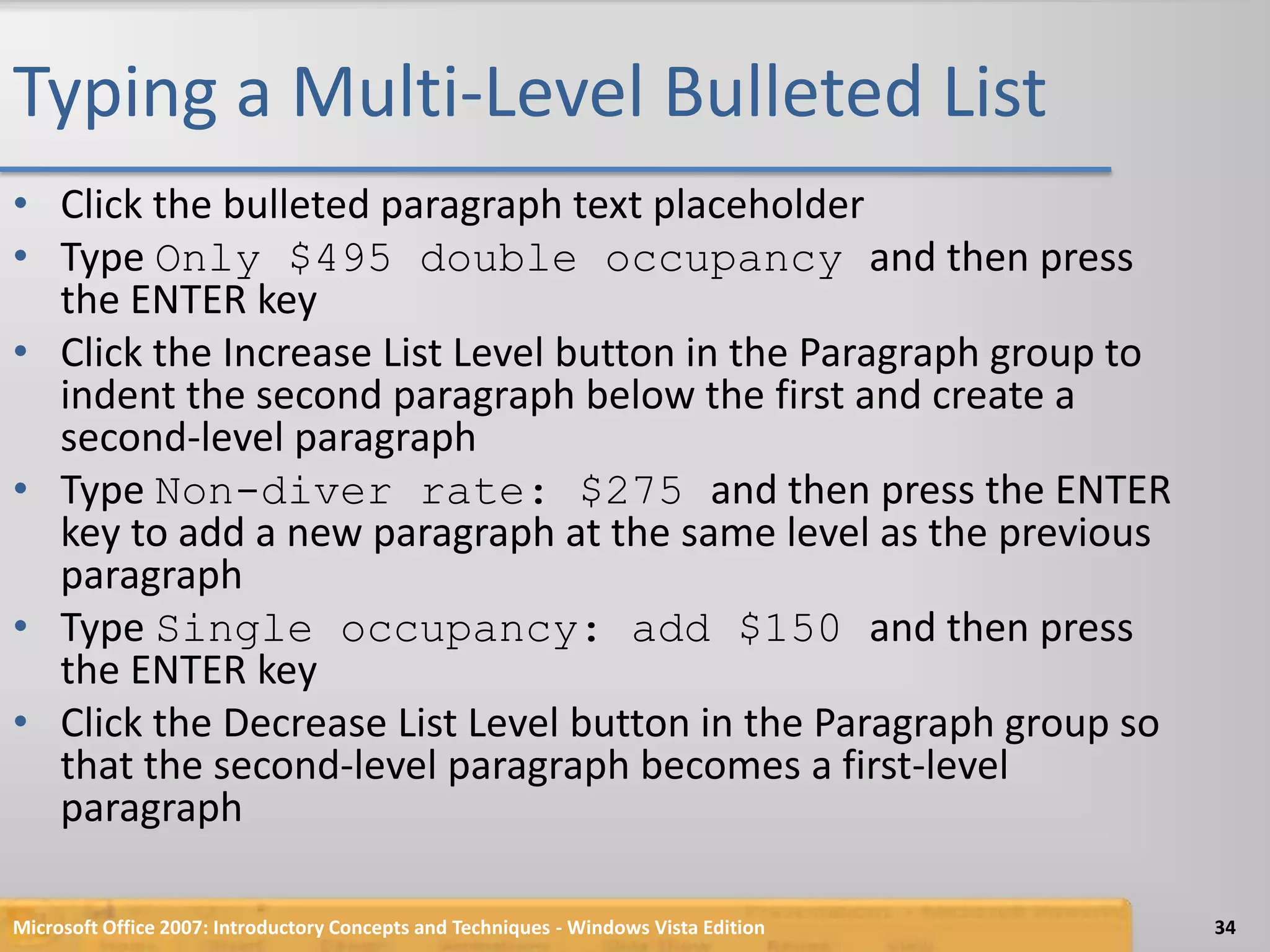 Typing a Multi-Level Bulleted ListClick the bulleted paragraph text placeholderType Only $495 double occupancy and then press the ENTER keyClick the Increase List Level button in the Paragraph group to indent the second paragraph below the first and create a second-level paragraphType Non-diver rate: $275 and then press the ENTER key to add a new paragraph at the same level as the previous paragraphType Single occupancy: add $150 and then press the ENTER keyClick the Decrease List Level button in the Paragraph group so that the second-level paragraph becomes a first-level paragraphMicrosoft Office 2007: Introductory Concepts and Techniques - Windows Vista Edition34