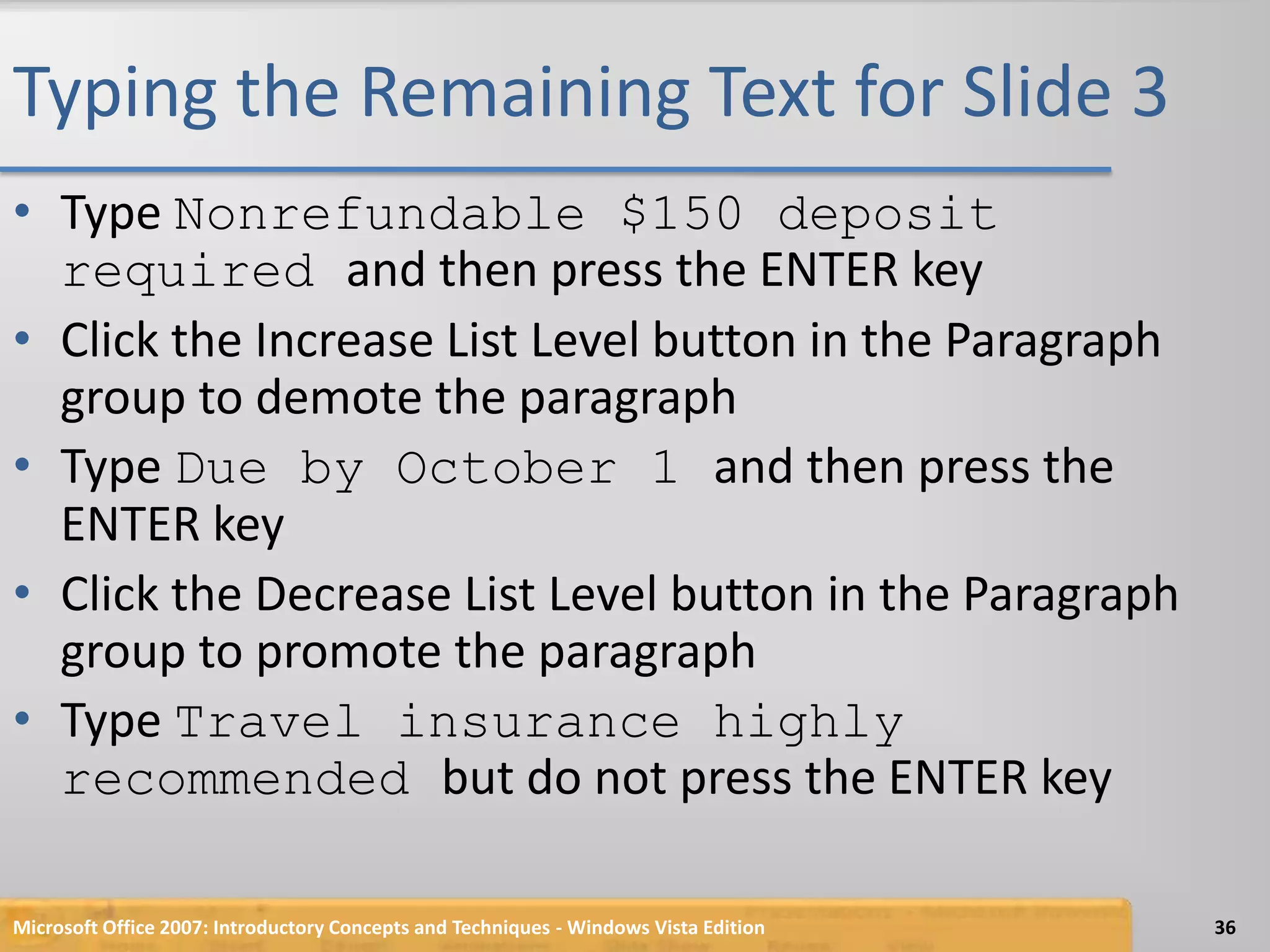 Typing the Remaining Text for Slide 3Type Nonrefundable $150 deposit required and then press the ENTER keyClick the Increase List Level button in the Paragraph group to demote the paragraphType Due by October 1 and then press the ENTER keyClick the Decrease List Level button in the Paragraph group to promote the paragraphType Travel insurance highly recommended but do not press the ENTER keyMicrosoft Office 2007: Introductory Concepts and Techniques - Windows Vista Edition36