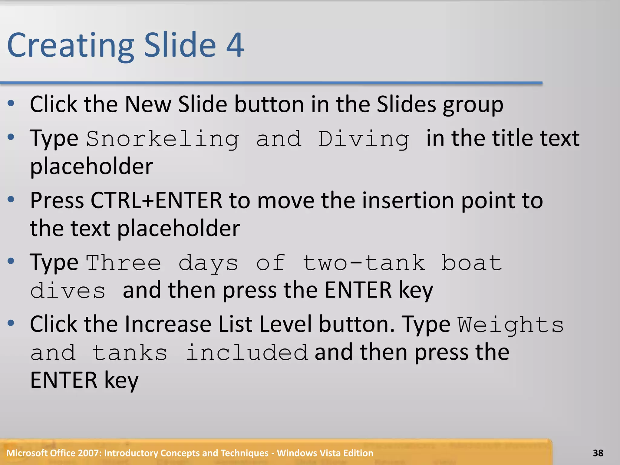 Creating Slide 4Click the New Slide button in the Slides groupType Snorkeling and Diving in the title text placeholderPress CTRL+ENTER to move the insertion point to the text placeholderType Three days of two-tank boat dives and then press the ENTER keyClick the Increase List Level button. Type Weights and tanks included and then press the ENTER keyMicrosoft Office 2007: Introductory Concepts and Techniques - Windows Vista Edition38