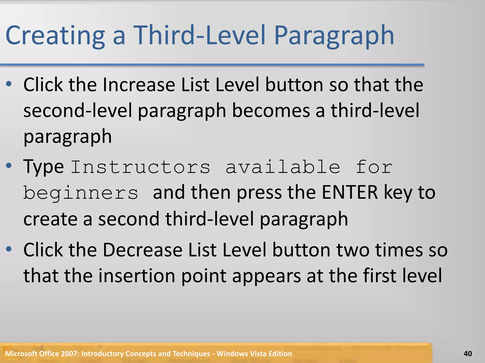 Creating a Third-Level ParagraphClick the Increase List Level button so that the second-level paragraph becomes a third-level paragraphType Instructors available for beginners and then press the ENTER key to create a second third-level paragraphClick the Decrease List Level button two times so that the insertion point appears at the first levelMicrosoft Office 2007: Introductory Concepts and Techniques - Windows Vista Edition40