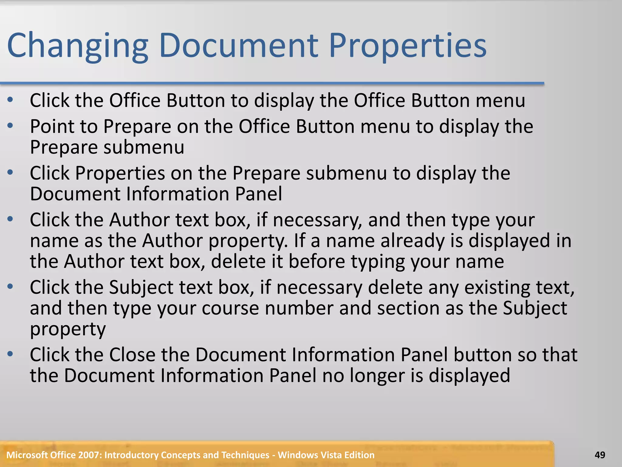 Changing Document PropertiesClick the Office Button to display the Office Button menuPoint to Prepare on the Office Button menu to display the Prepare submenuClick Properties on the Prepare submenu to display the Document Information PanelClick the Author text box, if necessary, and then type your name as the Author property. If a name already is displayed in the Author text box, delete it before typing your nameClick the Subject text box, if necessary delete any existing text, and then type your course number and section as the Subject propertyClick the Close the Document Information Panel button so that the Document Information Panel no longer is displayedMicrosoft Office 2007: Introductory Concepts and Techniques - Windows Vista Edition49