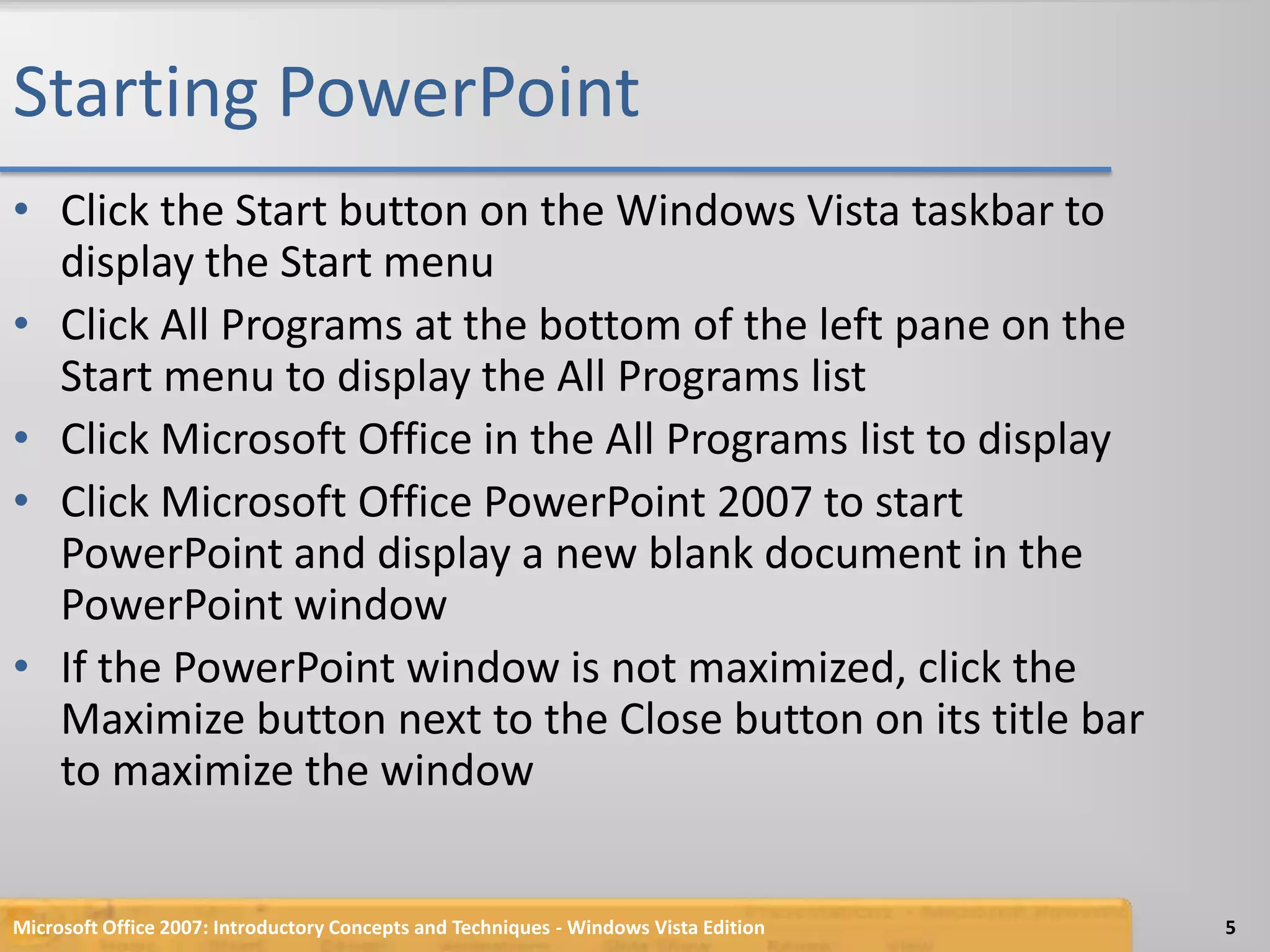 Starting PowerPointClick the Start button on the Windows Vista taskbar to display the Start menuClick All Programs at the bottom of the left pane on the Start menu to display the All Programs listClick Microsoft Office in the All Programs list to display Click Microsoft Office PowerPoint 2007 to start PowerPoint and display a new blank document in the PowerPoint windowIf the PowerPoint window is not maximized, click the Maximize button next to the Close button on its title bar to maximize the windowMicrosoft Office 2007: Introductory Concepts and Techniques - Windows Vista Edition5