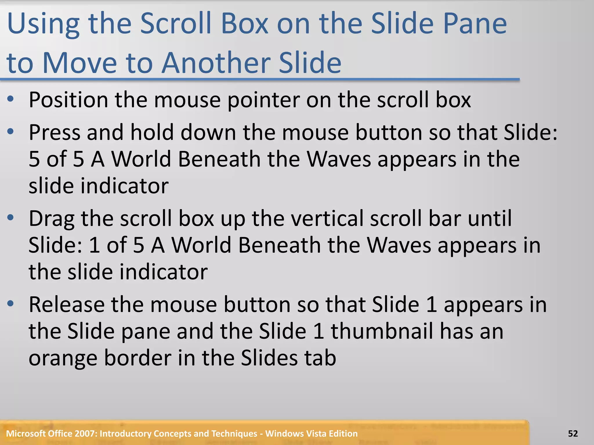 Using the Scroll Box on the Slide Pane to Move to Another SlidePosition the mouse pointer on the scroll boxPress and hold down the mouse button so that Slide: 5 of 5 A World Beneath the Waves appears in the slide indicatorDrag the scroll box up the vertical scroll bar until Slide: 1 of 5 A World Beneath the Waves appears in the slide indicatorRelease the mouse button so that Slide 1 appears in the Slide pane and the Slide 1 thumbnail has an orange border in the Slides tabMicrosoft Office 2007: Introductory Concepts and Techniques - Windows Vista Edition52