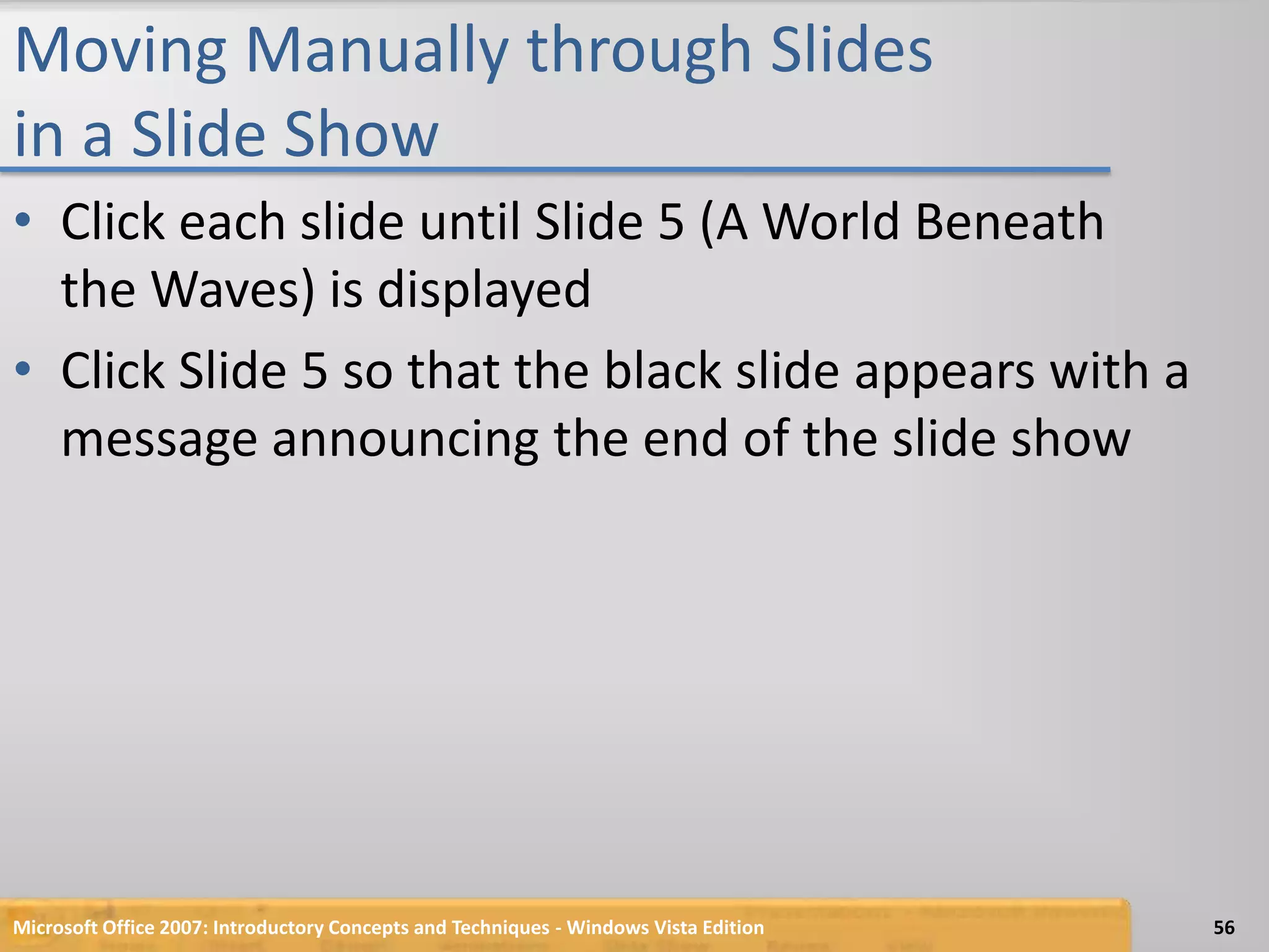 Moving Manually through Slides in a Slide ShowClick each slide until Slide 5 (A World Beneath the Waves) is displayedClick Slide 5 so that the black slide appears with a message announcing the end of the slide showMicrosoft Office 2007: Introductory Concepts and Techniques - Windows Vista Edition56