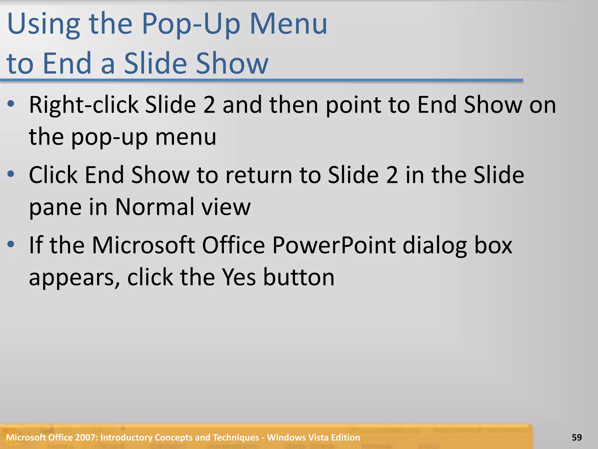 Using the Pop-Up Menu to End a Slide ShowRight-click Slide 2 and then point to End Show on the pop-up menuClick End Show to return to Slide 2 in the Slide pane in Normal viewIf the Microsoft Office PowerPoint dialog box appears, click the Yes buttonMicrosoft Office 2007: Introductory Concepts and Techniques - Windows Vista Edition59