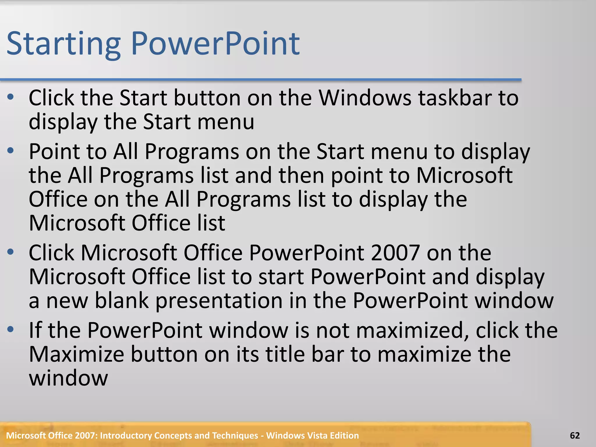 Starting PowerPointClick the Start button on the Windows taskbar to display the Start menuPoint to All Programs on the Start menu to display the All Programs list and then point to Microsoft Office on the All Programs list to display the Microsoft Office listClick Microsoft Office PowerPoint 2007 on the Microsoft Office list to start PowerPoint and display a new blank presentation in the PowerPoint windowIf the PowerPoint window is not maximized, click the Maximize button on its title bar to maximize the windowMicrosoft Office 2007: Introductory Concepts and Techniques - Windows Vista Edition62