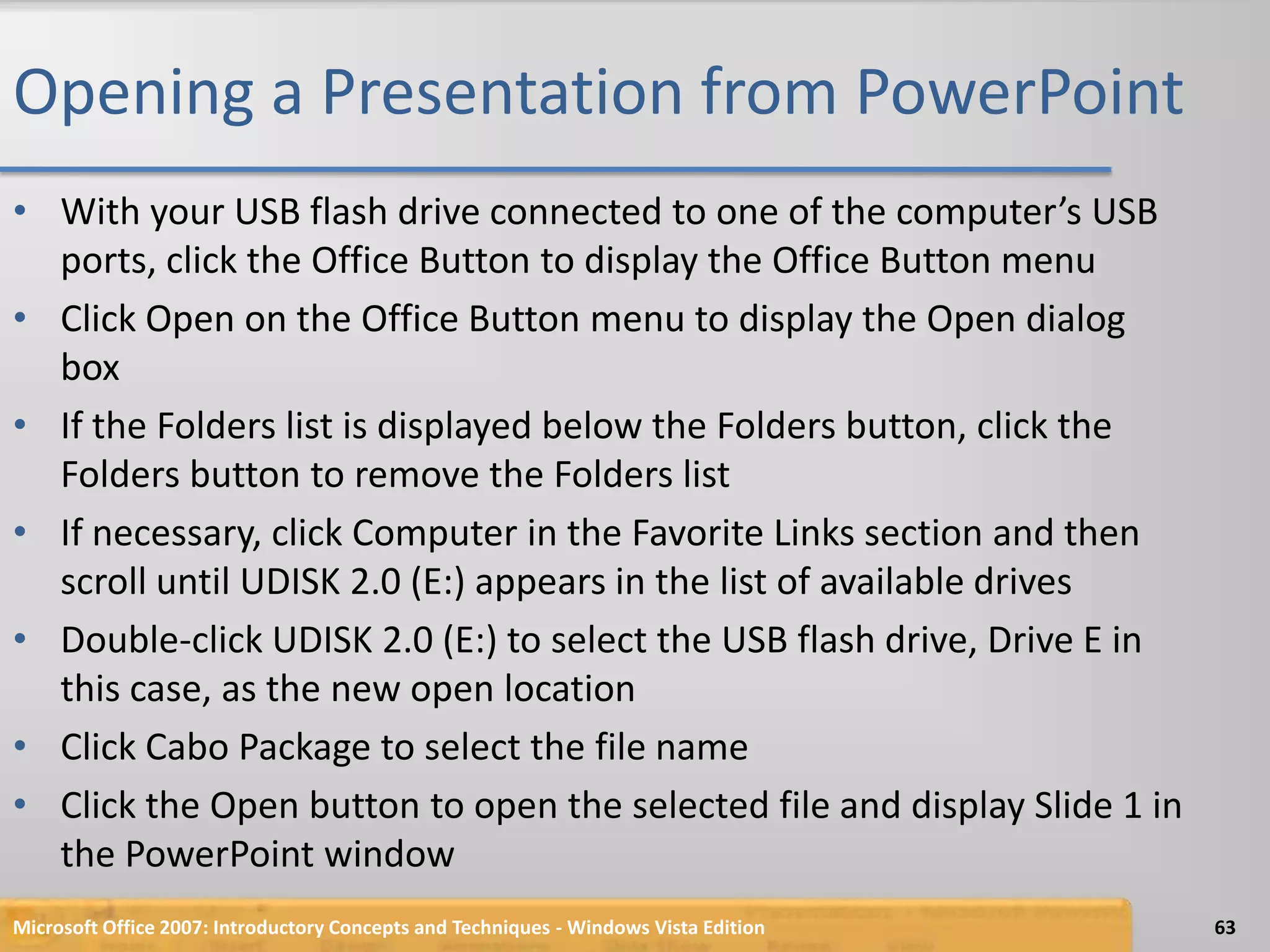 Opening a Presentation from PowerPointWith your USB flash drive connected to one of the computer’s USB ports, click the Office Button to display the Office Button menuClick Open on the Office Button menu to display the Open dialog boxIf the Folders list is displayed below the Folders button, click the Folders button to remove the Folders listIf necessary, click Computer in the Favorite Links section and then scroll until UDISK 2.0 (E:) appears in the list of available drivesDouble-click UDISK 2.0 (E:) to select the USB flash drive, Drive E in this case, as the new open locationClick Cabo Package to select the file nameClick the Open button to open the selected file and display Slide 1 in the PowerPoint windowMicrosoft Office 2007: Introductory Concepts and Techniques - Windows Vista Edition63