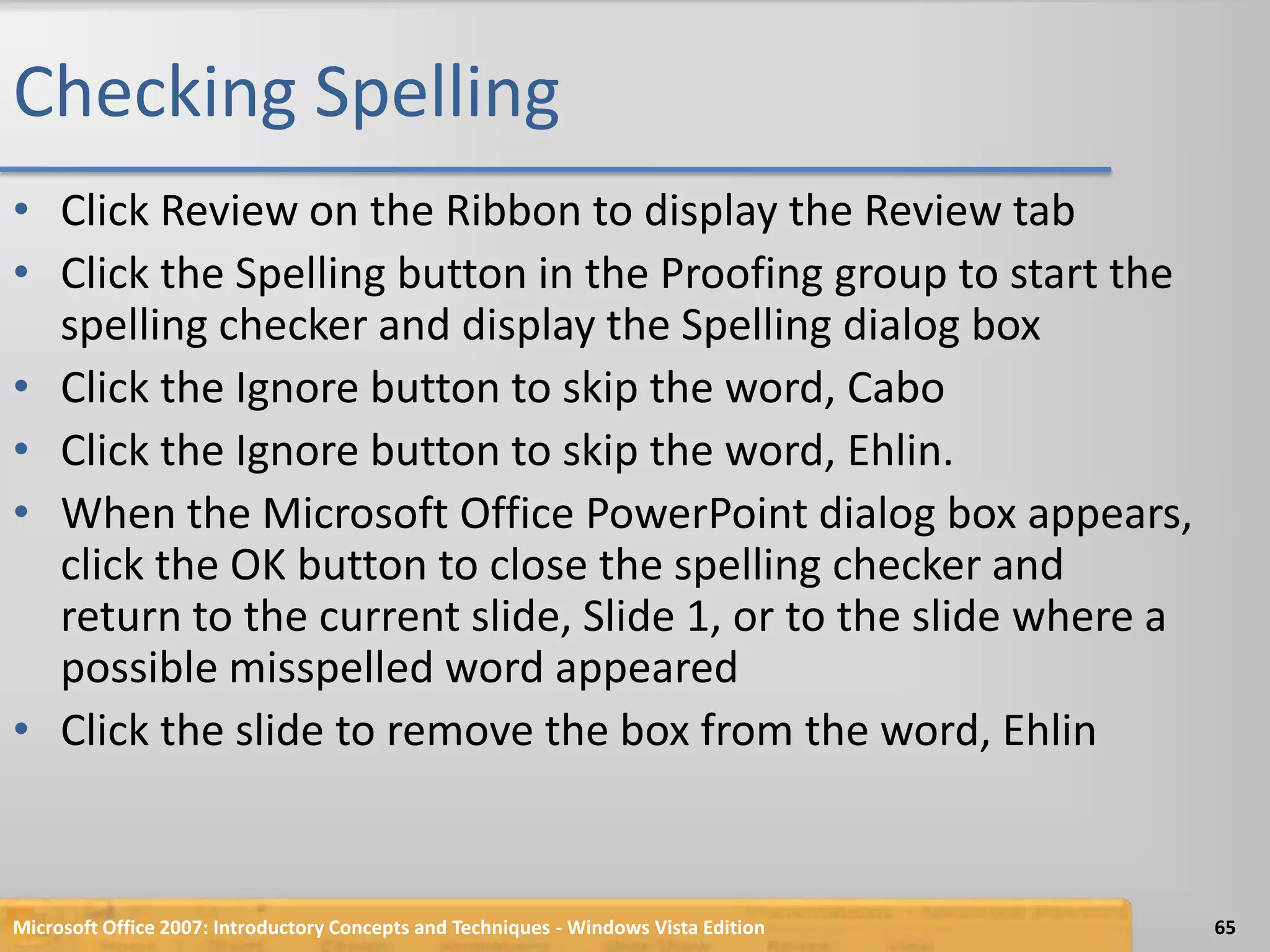 Checking SpellingClick Review on the Ribbon to display the Review tabClick the Spelling button in the Proofing group to start the spelling checker and display the Spelling dialog boxClick the Ignore button to skip the word, CaboClick the Ignore button to skip the word, Ehlin.When the Microsoft Office PowerPoint dialog box appears, click the OK button to close the spelling checker and return to the current slide, Slide 1, or to the slide where a possible misspelled word appearedClick the slide to remove the box from the word, EhlinMicrosoft Office 2007: Introductory Concepts and Techniques - Windows Vista Edition65