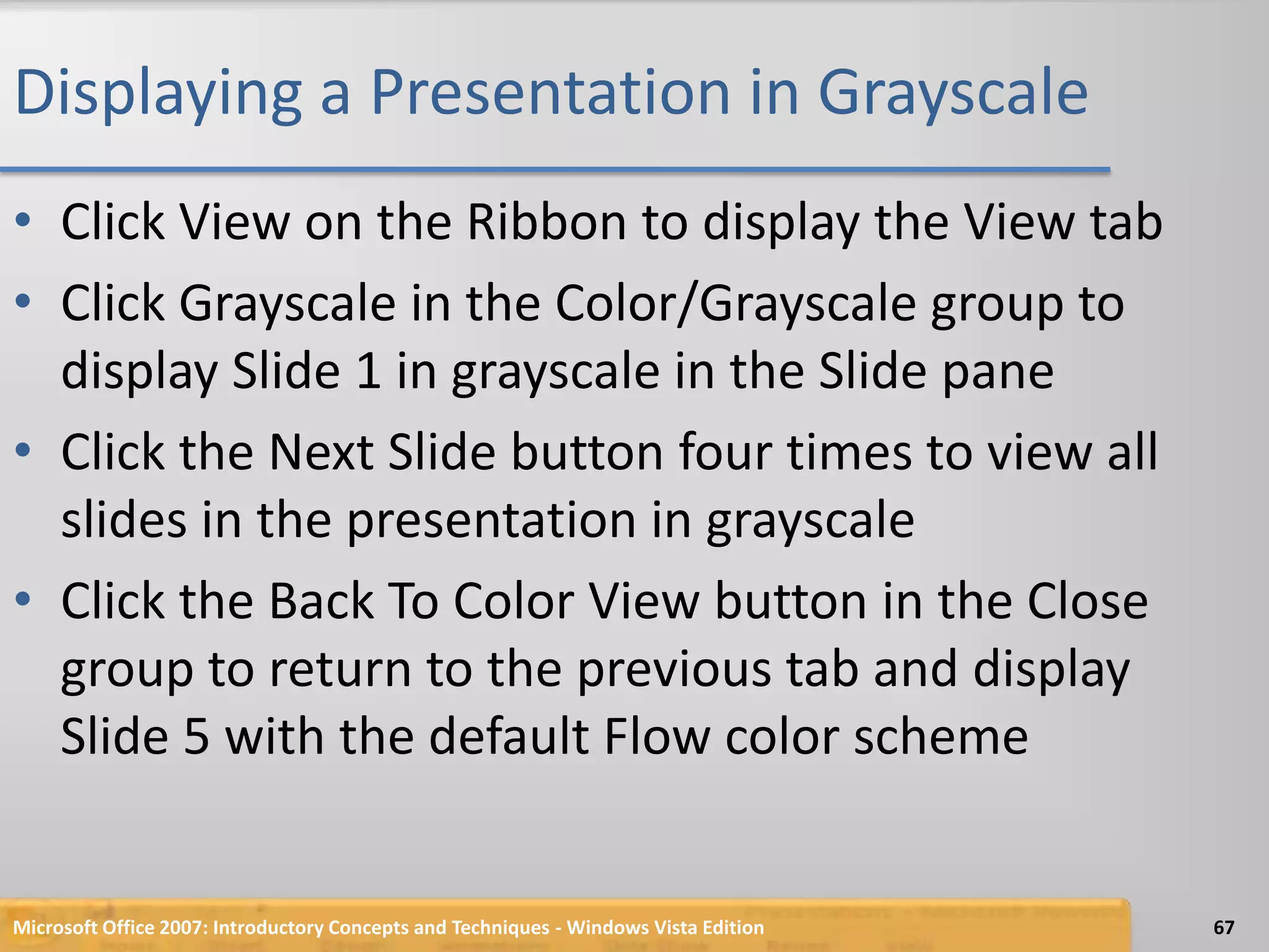 Displaying a Presentation in GrayscaleClick View on the Ribbon to display the View tabClick Grayscale in the Color/Grayscale group to display Slide 1 in grayscale in the Slide paneClick the Next Slide button four times to view all slides in the presentation in grayscaleClick the Back To Color View button in the Close group to return to the previous tab and display Slide 5 with the default Flow color schemeMicrosoft Office 2007: Introductory Concepts and Techniques - Windows Vista Edition67