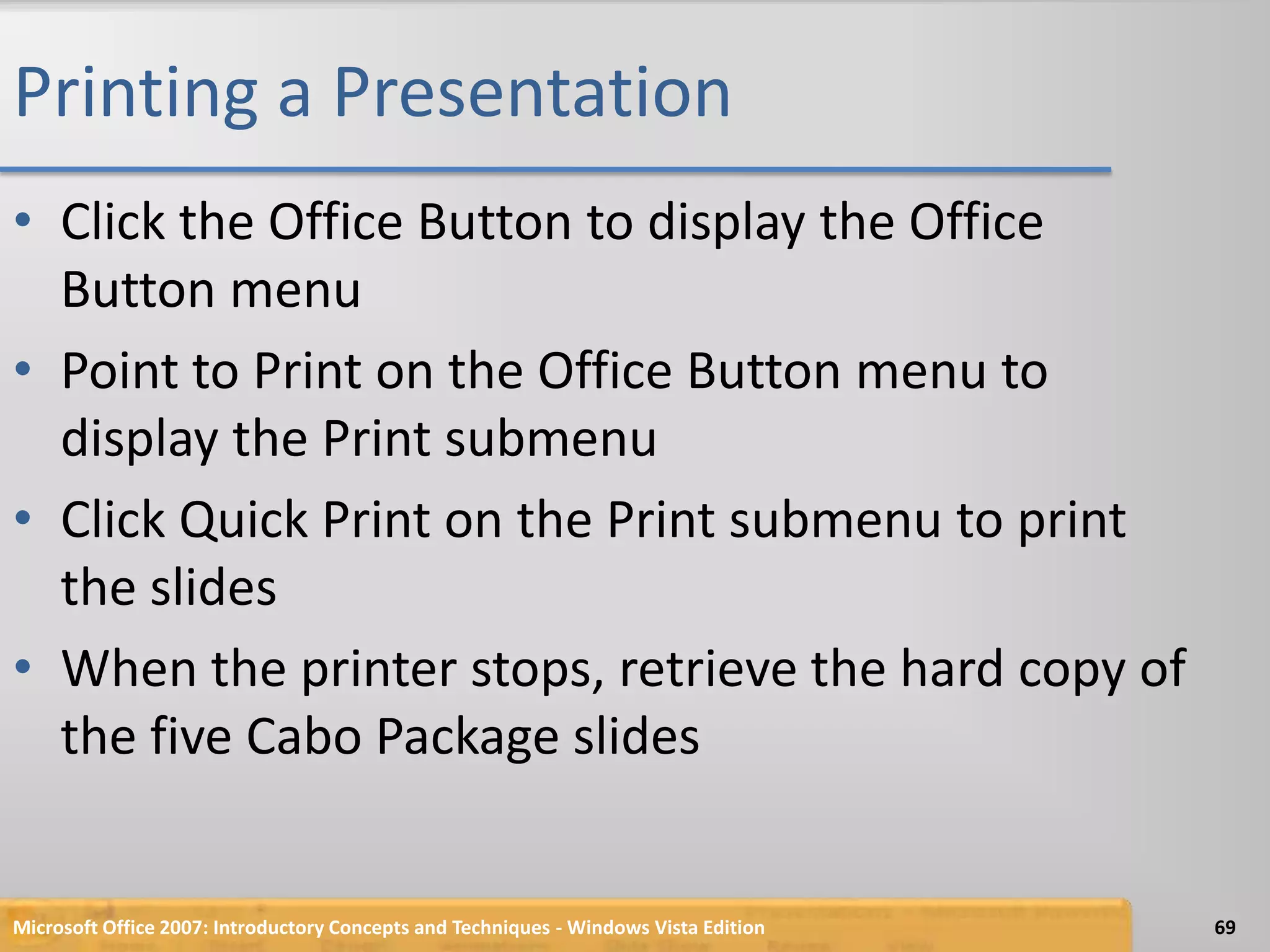 Printing a PresentationClick the Office Button to display the Office Button menuPoint to Print on the Office Button menu to display the Print submenuClick Quick Print on the Print submenu to print the slidesWhen the printer stops, retrieve the hard copy of the five Cabo Package slidesMicrosoft Office 2007: Introductory Concepts and Techniques - Windows Vista Edition69