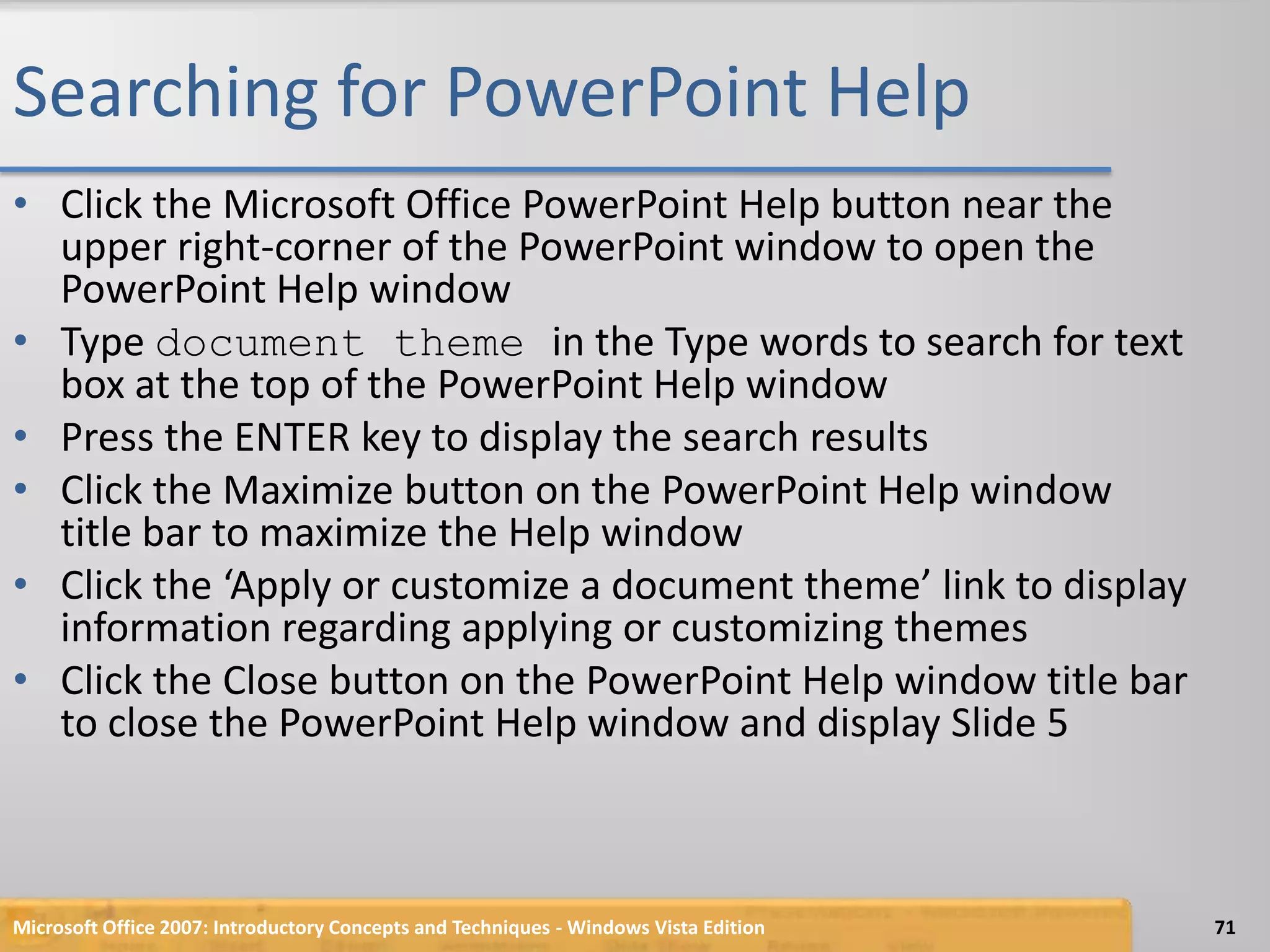 Searching for PowerPoint HelpClick the Microsoft Office PowerPoint Help button near the upper right-corner of the PowerPoint window to open the PowerPoint Help windowType document theme in the Type words to search for text box at the top of the PowerPoint Help windowPress the ENTER key to display the search resultsClick the Maximize button on the PowerPoint Help window title bar to maximize the Help windowClick the ‘Apply or customize a document theme’ link to display information regarding applying or customizing themesClick the Close button on the PowerPoint Help window title bar to close the PowerPoint Help window and display Slide 5Microsoft Office 2007: Introductory Concepts and Techniques - Windows Vista Edition71