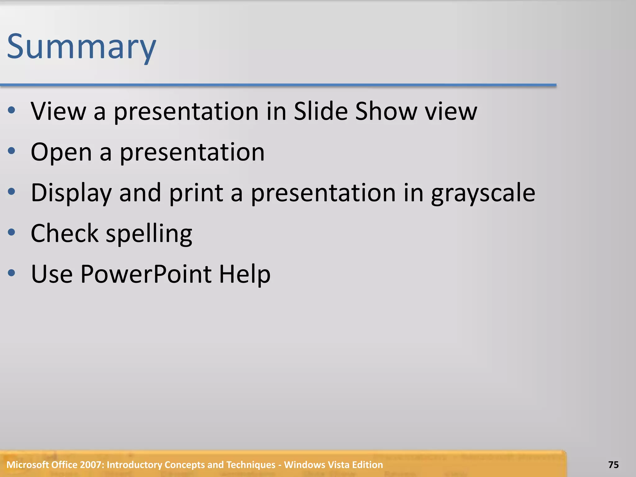 SummaryView a presentation in Slide Show viewOpen a presentationDisplay and print a presentation in grayscaleCheck spellingUse PowerPoint Help75Microsoft Office 2007: Introductory Concepts and Techniques - Windows Vista Edition