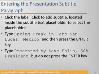 Entering the Presentation Subtitle ParagraphClick the label, Click to add subtitle, located inside the subtitle text placeholder to select the placeholderType Spring Break in Cabo San Lucas, Mexico and then press the ENTER keyType Presented by Dave Ehlin, SGA President but do not press the ENTER keyMicrosoft Office 2007: Introductory Concepts and Techniques - Windows Vista Edition11