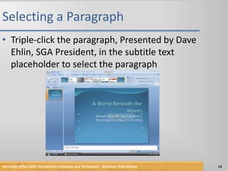 Selecting a ParagraphTriple-click the paragraph, Presented by Dave Ehlin, SGA President, in the subtitle text placeholder to select the paragraphMicrosoft Office 2007: Introductory Concepts and Techniques - Windows Vista Edition13