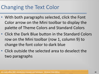 Changing the Text ColorWith both paragraphs selected, click the Font Color arrow on the Mini toolbar to display the palette of Theme Colors and Standard ColorsClick the Dark Blue button in the Standard Colors row on the Mini toolbar (row 1, column 9) to change the font color to dark blueClick outside the selected area to deselect the two paragraphsMicrosoft Office 2007: Introductory Concepts and Techniques - Windows Vista Edition16