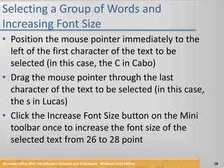 Selecting a Group of Words and Increasing Font SizePosition the mouse pointer immediately to the left of the first character of the text to be selected (in this case, the C in Cabo)Drag the mouse pointer through the last character of the text to be selected (in this case, the s in Lucas)Click the Increase Font Size button on the Mini toolbar once to increase the font size of the selected text from 26 to 28 pointMicrosoft Office 2007: Introductory Concepts and Techniques - Windows Vista Edition18