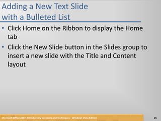 Adding a New Text Slide with a Bulleted ListClick Home on the Ribbon to display the Home tabClick the New Slide button in the Slides group to insert a new slide with the Title and Content layoutMicrosoft Office 2007: Introductory Concepts and Techniques - Windows Vista Edition26