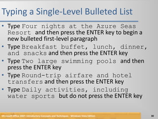 Typing a Single-Level Bulleted ListType Four nights at the Azure Seas Resort and then press the ENTER key to begin a new bulleted first-level paragraphType Breakfast buffet, lunch, dinner, and snacks and then press the ENTER keyType Two large swimming pools and then press the ENTER keyType Round-trip airfare and hotel transfers and then press the ENTER keyType Daily activities, including water sports but do not press the ENTER keyMicrosoft Office 2007: Introductory Concepts and Techniques - Windows Vista Edition30