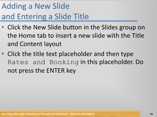 Adding a New Slide and Entering a Slide TitleClick the New Slide button in the Slides group on the Home tab to insert a new slide with the Title and Content layoutClick the title text placeholder and then type Rates and Booking in this placeholder. Do not press the ENTER keyMicrosoft Office 2007: Introductory Concepts and Techniques - Windows Vista Edition32