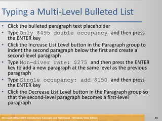 Typing a Multi-Level Bulleted ListClick the bulleted paragraph text placeholderType Only $495 double occupancy and then press the ENTER keyClick the Increase List Level button in the Paragraph group to indent the second paragraph below the first and create a second-level paragraphType Non-diver rate: $275 and then press the ENTER key to add a new paragraph at the same level as the previous paragraphType Single occupancy: add $150 and then press the ENTER keyClick the Decrease List Level button in the Paragraph group so that the second-level paragraph becomes a first-level paragraphMicrosoft Office 2007: Introductory Concepts and Techniques - Windows Vista Edition34