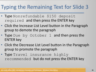 Typing the Remaining Text for Slide 3Type Nonrefundable $150 deposit required and then press the ENTER keyClick the Increase List Level button in the Paragraph group to demote the paragraphType Due by October 1 and then press the ENTER keyClick the Decrease List Level button in the Paragraph group to promote the paragraphType Travel insurance highly recommended but do not press the ENTER keyMicrosoft Office 2007: Introductory Concepts and Techniques - Windows Vista Edition36
