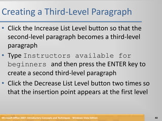 Creating a Third-Level ParagraphClick the Increase List Level button so that the second-level paragraph becomes a third-level paragraphType Instructors available for beginners and then press the ENTER key to create a second third-level paragraphClick the Decrease List Level button two times so that the insertion point appears at the first levelMicrosoft Office 2007: Introductory Concepts and Techniques - Windows Vista Edition40