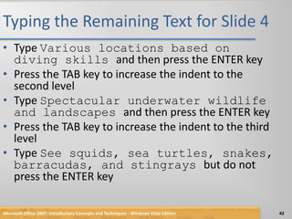 Typing the Remaining Text for Slide 4Type Various locations based on diving skills and then press the ENTER keyPress the TAB key to increase the indent to the second levelType Spectacular underwater wildlife and landscapes and then press the ENTER keyPress the TAB key to increase the indent to the third levelType See squids, sea turtles, snakes, barracudas, and stingrays but do not press the ENTER keyMicrosoft Office 2007: Introductory Concepts and Techniques - Windows Vista Edition42