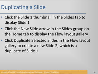 Duplicating a SlideClick the Slide 1 thumbnail in the Slides tab to display Slide 1Click the New Slide arrow in the Slides group on the Home tab to display the Flow layout galleryClick Duplicate Selected Slides in the Flow layout gallery to create a new Slide 2, which is a duplicate of Slide 1Microsoft Office 2007: Introductory Concepts and Techniques - Windows Vista Edition44