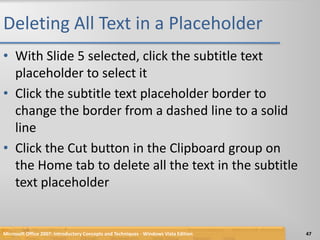 Deleting All Text in a PlaceholderWith Slide 5 selected, click the subtitle text placeholder to select itClick the subtitle text placeholder border to change the border from a dashed line to a solid lineClick the Cut button in the Clipboard group on the Home tab to delete all the text in the subtitle text placeholderMicrosoft Office 2007: Introductory Concepts and Techniques - Windows Vista Edition47