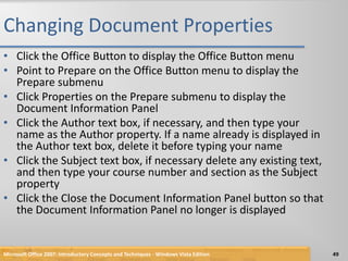 Changing Document PropertiesClick the Office Button to display the Office Button menuPoint to Prepare on the Office Button menu to display the Prepare submenuClick Properties on the Prepare submenu to display the Document Information PanelClick the Author text box, if necessary, and then type your name as the Author property. If a name already is displayed in the Author text box, delete it before typing your nameClick the Subject text box, if necessary delete any existing text, and then type your course number and section as the Subject propertyClick the Close the Document Information Panel button so that the Document Information Panel no longer is displayedMicrosoft Office 2007: Introductory Concepts and Techniques - Windows Vista Edition49