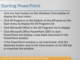 Starting PowerPointClick the Start button on the Windows Vista taskbar to display the Start menuClick All Programs at the bottom of the left pane on the Start menu to display the All Programs listClick Microsoft Office in the All Programs list to display Click Microsoft Office PowerPoint 2007 to start PowerPoint and display a new blank document in the PowerPoint windowIf the PowerPoint window is not maximized, click the Maximize button next to the Close button on its title bar to maximize the windowMicrosoft Office 2007: Introductory Concepts and Techniques - Windows Vista Edition5