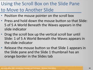 Using the Scroll Box on the Slide Pane to Move to Another SlidePosition the mouse pointer on the scroll boxPress and hold down the mouse button so that Slide: 5 of 5 A World Beneath the Waves appears in the slide indicatorDrag the scroll box up the vertical scroll bar until Slide: 1 of 5 A World Beneath the Waves appears in the slide indicatorRelease the mouse button so that Slide 1 appears in the Slide pane and the Slide 1 thumbnail has an orange border in the Slides tabMicrosoft Office 2007: Introductory Concepts and Techniques - Windows Vista Edition52