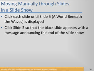 Moving Manually through Slides in a Slide ShowClick each slide until Slide 5 (A World Beneath the Waves) is displayedClick Slide 5 so that the black slide appears with a message announcing the end of the slide showMicrosoft Office 2007: Introductory Concepts and Techniques - Windows Vista Edition56