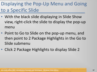 Displaying the Pop-Up Menu and Going to a Specific SlideWith the black slide displaying in Slide Show view, right-click the slide to display the pop-up menuPoint to Go to Slide on the pop-up menu, and then point to 2 Package Highlights in the Go to Slide submenuClick 2 Package Highlights to display Slide 2Microsoft Office 2007: Introductory Concepts and Techniques - Windows Vista Edition57