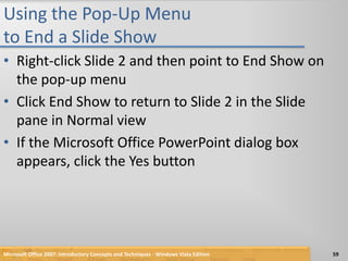 Using the Pop-Up Menu to End a Slide ShowRight-click Slide 2 and then point to End Show on the pop-up menuClick End Show to return to Slide 2 in the Slide pane in Normal viewIf the Microsoft Office PowerPoint dialog box appears, click the Yes buttonMicrosoft Office 2007: Introductory Concepts and Techniques - Windows Vista Edition59