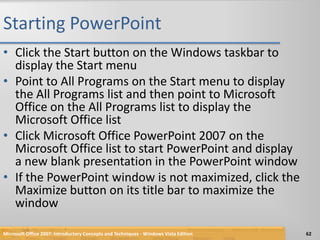 Starting PowerPointClick the Start button on the Windows taskbar to display the Start menuPoint to All Programs on the Start menu to display the All Programs list and then point to Microsoft Office on the All Programs list to display the Microsoft Office listClick Microsoft Office PowerPoint 2007 on the Microsoft Office list to start PowerPoint and display a new blank presentation in the PowerPoint windowIf the PowerPoint window is not maximized, click the Maximize button on its title bar to maximize the windowMicrosoft Office 2007: Introductory Concepts and Techniques - Windows Vista Edition62