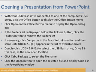 Opening a Presentation from PowerPointWith your USB flash drive connected to one of the computer’s USB ports, click the Office Button to display the Office Button menuClick Open on the Office Button menu to display the Open dialog boxIf the Folders list is displayed below the Folders button, click the Folders button to remove the Folders listIf necessary, click Computer in the Favorite Links section and then scroll until UDISK 2.0 (E:) appears in the list of available drivesDouble-click UDISK 2.0 (E:) to select the USB flash drive, Drive E in this case, as the new open locationClick Cabo Package to select the file nameClick the Open button to open the selected file and display Slide 1 in the PowerPoint windowMicrosoft Office 2007: Introductory Concepts and Techniques - Windows Vista Edition63