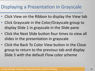 Displaying a Presentation in GrayscaleClick View on the Ribbon to display the View tabClick Grayscale in the Color/Grayscale group to display Slide 1 in grayscale in the Slide paneClick the Next Slide button four times to view all slides in the presentation in grayscaleClick the Back To Color View button in the Close group to return to the previous tab and display Slide 5 with the default Flow color schemeMicrosoft Office 2007: Introductory Concepts and Techniques - Windows Vista Edition67