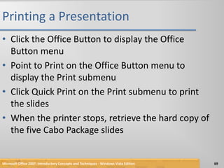 Printing a PresentationClick the Office Button to display the Office Button menuPoint to Print on the Office Button menu to display the Print submenuClick Quick Print on the Print submenu to print the slidesWhen the printer stops, retrieve the hard copy of the five Cabo Package slidesMicrosoft Office 2007: Introductory Concepts and Techniques - Windows Vista Edition69