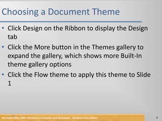 Choosing a Document ThemeClick Design on the Ribbon to display the Design tabClick the More button in the Themes gallery to expand the gallery, which shows more Built-In theme gallery optionsClick the Flow theme to apply this theme to Slide 1Microsoft Office 2007: Introductory Concepts and Techniques - Windows Vista Edition7