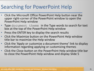 Searching for PowerPoint HelpClick the Microsoft Office PowerPoint Help button near the upper right-corner of the PowerPoint window to open the PowerPoint Help windowType document theme in the Type words to search for text box at the top of the PowerPoint Help windowPress the ENTER key to display the search resultsClick the Maximize button on the PowerPoint Help window title bar to maximize the Help windowClick the ‘Apply or customize a document theme’ link to display information regarding applying or customizing themesClick the Close button on the PowerPoint Help window title bar to close the PowerPoint Help window and display Slide 5Microsoft Office 2007: Introductory Concepts and Techniques - Windows Vista Edition71