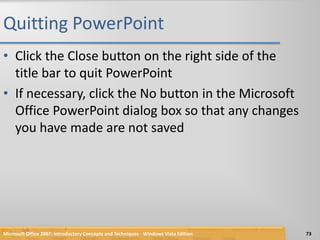 Quitting PowerPointClick the Close button on the right side of the title bar to quit PowerPointIf necessary, click the No button in the Microsoft Office PowerPoint dialog box so that any changes you have made are not savedMicrosoft Office 2007: Introductory Concepts and Techniques - Windows Vista Edition73