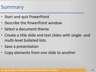 SummaryStart and quit PowerPointDescribe the PowerPoint windowSelect a document themeCreate a title slide and text slides with single- and multi-level bulleted listsSave a presentationCopy elements from one slide to another74Microsoft Office 2007: Introductory Concepts and Techniques - Windows Vista Edition