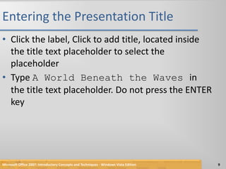 Entering the Presentation TitleClick the label, Click to add title, located inside the title text placeholder to select the placeholderType A World Beneath the Waves in the title text placeholder. Do not press the ENTER keyMicrosoft Office 2007: Introductory Concepts and Techniques - Windows Vista Edition9